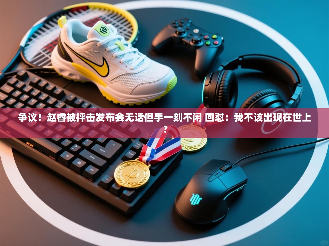 争议！赵睿被抨击发布会无话但手一刻不闲 回怼：我不该出现在世上？