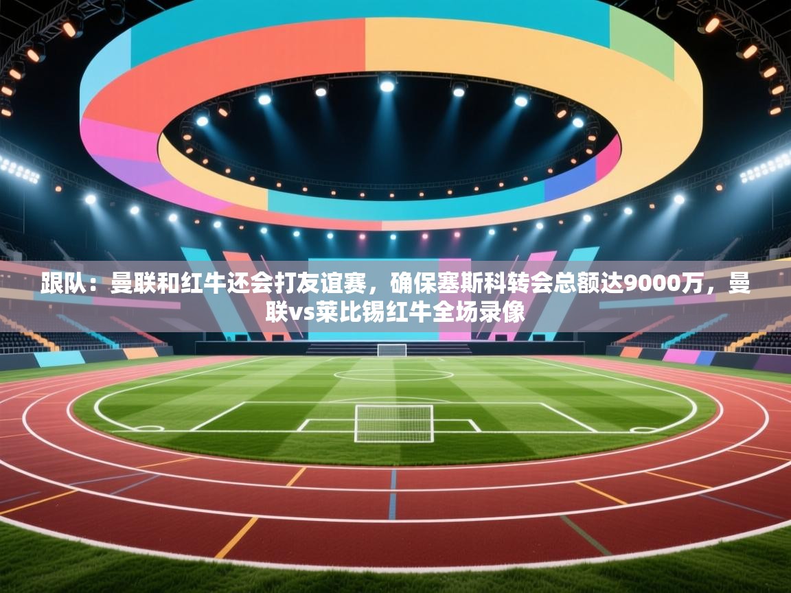 跟队：曼联和红牛还会打友谊赛，确保塞斯科转会总额达9000万，曼联vs莱比锡红牛全场录像
